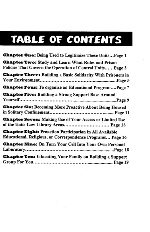TABLE OF CONTENTS  Chapter One: Being Used to Legitimize These Units...Page 1  Chapter Two: Study and Learn What Rules and Prison Policies That Govern the Operation of Control Unifs......Page 3  Chapter Three: Building a Basic Solidarity With Prisoners in Your Environment... - ..Page 5  Chapter Four: To organize an Educational Program....Page 7  Chapter Five: Building a Strong Support Base Around Yourself. Page 9  Chapter Six: Becoming More Proactive About Being Housed in Solitary Confinement. Page 11  Chapter Seven: Making Use of Your Access or Limited Use of the Units Law Library Areas. .. Page 13  Chapter Eight: Proaction Participation in All Available Educational, Religious, or Correspondence Programs... Page 16  Chapter Nine: On Turn Your Cell Into Your Own Personal Laboratory.... age 18  Chapter Ten: Educating Your Family on Building a Support Group For You. . Page 19  